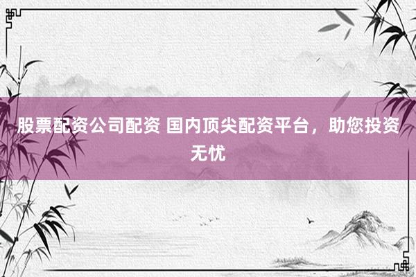 股票配资公司配资 国内顶尖配资平台，助您投资无忧