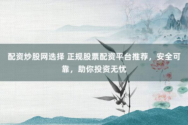 配资炒股网选择 正规股票配资平台推荐，安全可靠，助你投资无忧