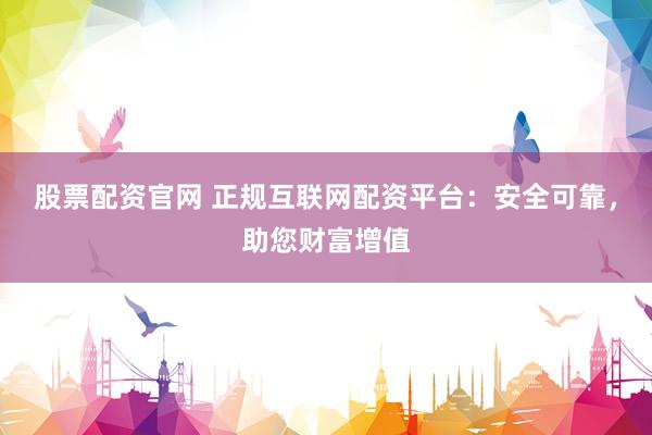 股票配资官网 正规互联网配资平台：安全可靠，助您财富增值