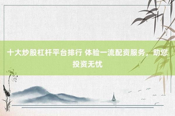 十大炒股杠杆平台排行 体验一流配资服务，助您投资无忧