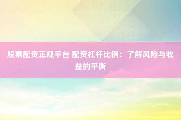 股票配资正规平台 配资杠杆比例：了解风险与收益的平衡