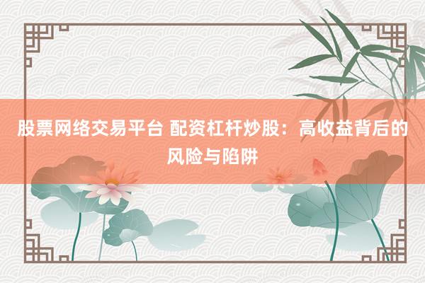 股票网络交易平台 配资杠杆炒股：高收益背后的风险与陷阱