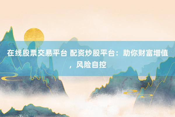 在线股票交易平台 配资炒股平台：助你财富增值，风险自控