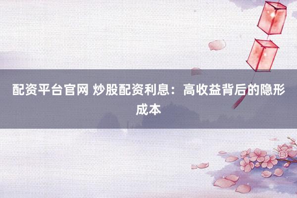 配资平台官网 炒股配资利息：高收益背后的隐形成本