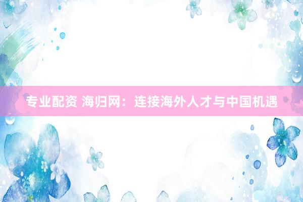 专业配资 海归网：连接海外人才与中国机遇