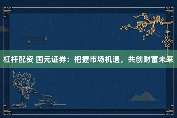 杠杆配资 国元证券：把握市场机遇，共创财富未来