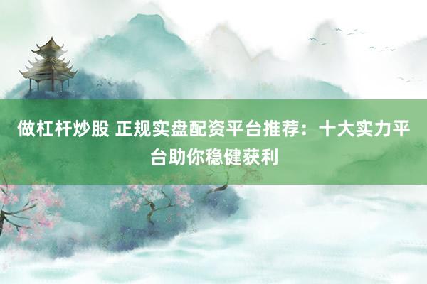 做杠杆炒股 正规实盘配资平台推荐：十大实力平台助你稳健获利