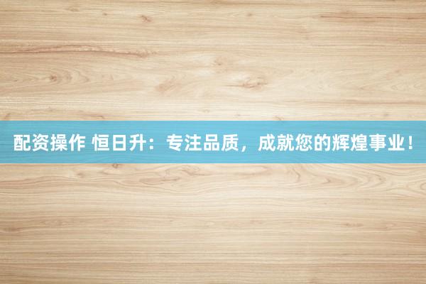 配资操作 恒日升：专注品质，成就您的辉煌事业！