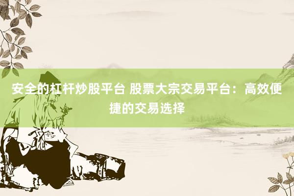 安全的杠杆炒股平台 股票大宗交易平台：高效便捷的交易选择