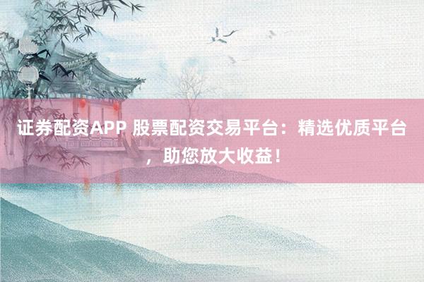 证券配资APP 股票配资交易平台：精选优质平台，助您放大收益！