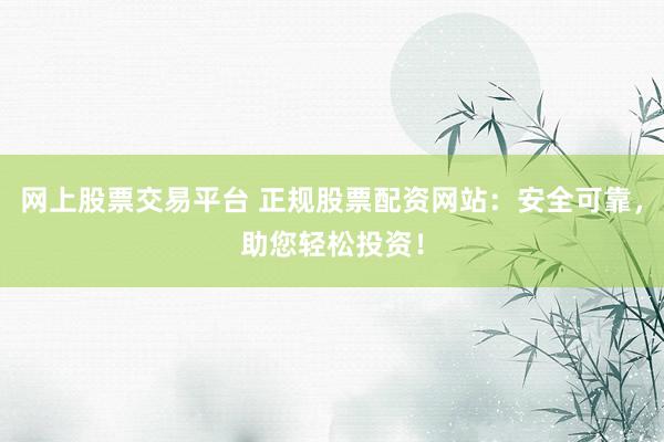网上股票交易平台 正规股票配资网站：安全可靠，助您轻松投资！
