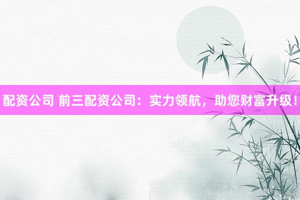 配资公司 前三配资公司：实力领航，助您财富升级！