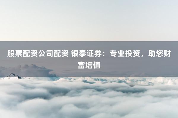 股票配资公司配资 银泰证券：专业投资，助您财富增值
