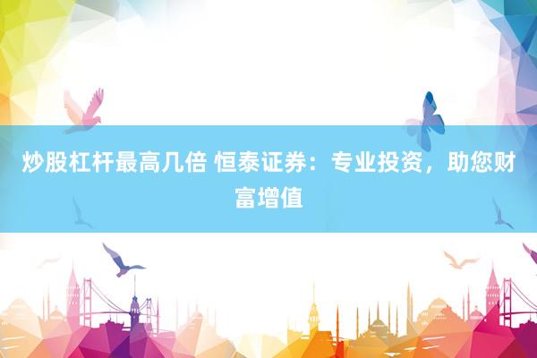 炒股杠杆最高几倍 恒泰证券：专业投资，助您财富增值