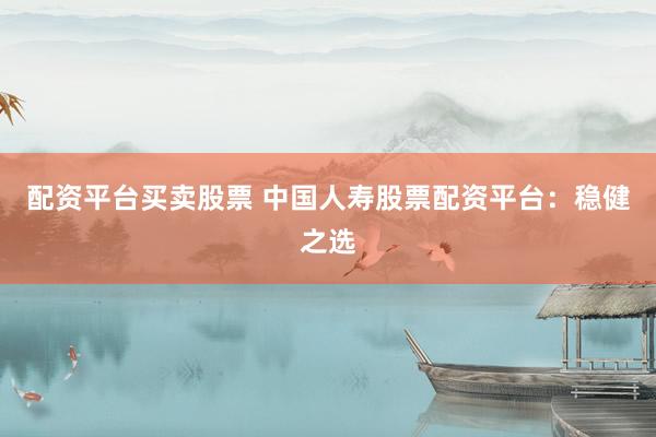 配资平台买卖股票 中国人寿股票配资平台：稳健之选