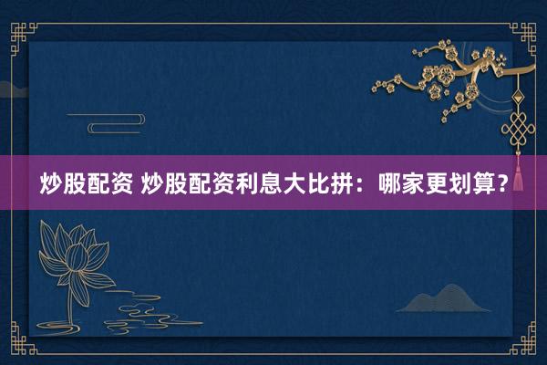 炒股配资 炒股配资利息大比拼：哪家更划算？
