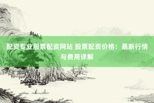 配资专业股票配资网站 股票配资价格：最新行情与费用详解