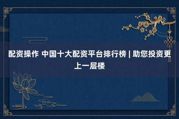 配资操作 中国十大配资平台排行榜 | 助您投资更上一层楼