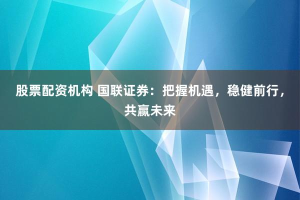 股票配资机构 国联证券：把握机遇，稳健前行，共赢未来