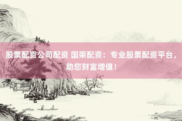 股票配资公司配资 国荣配资：专业股票配资平台，助您财富增值！