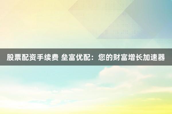 股票配资手续费 垒富优配：您的财富增长加速器