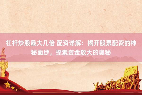 杠杆炒股最大几倍 配资详解：揭开股票配资的神秘面纱，探索资金放大的奥秘