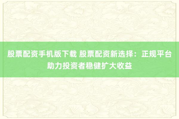 股票配资手机版下载 股票配资新选择：正规平台助力投资者稳健扩大收益