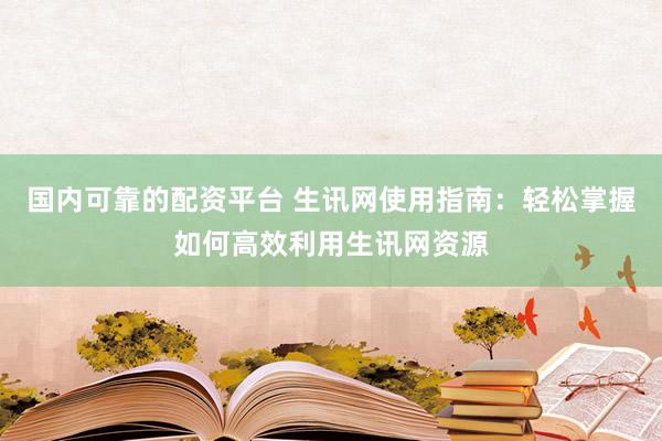 国内可靠的配资平台 生讯网使用指南：轻松掌握如何高效利用生讯网资源
