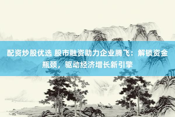 配资炒股优选 股市融资助力企业腾飞：解锁资金瓶颈，驱动经济增长新引擎
