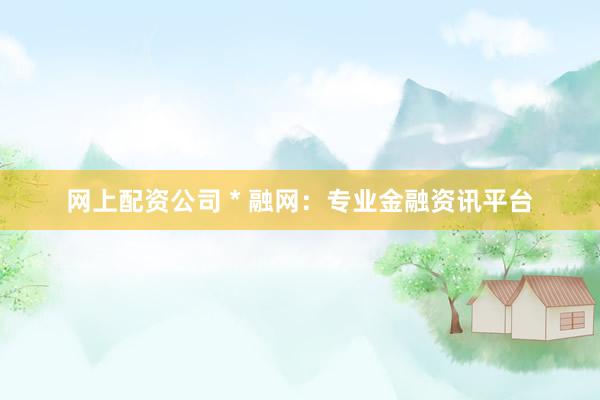 网上配资公司 * 融网：专业金融资讯平台
