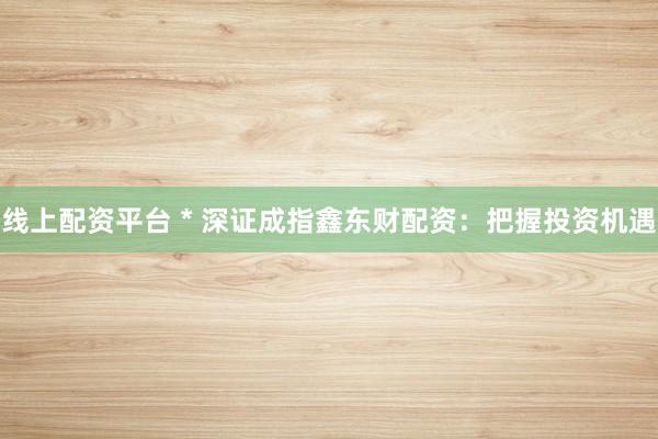 线上配资平台 * 深证成指鑫东财配资：把握投资机遇