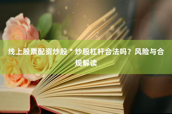 线上股票配资炒股 * 炒股杠杆合法吗？风险与合规解读