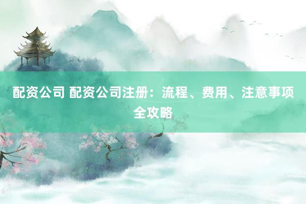 配资公司 配资公司注册：流程、费用、注意事项全攻略