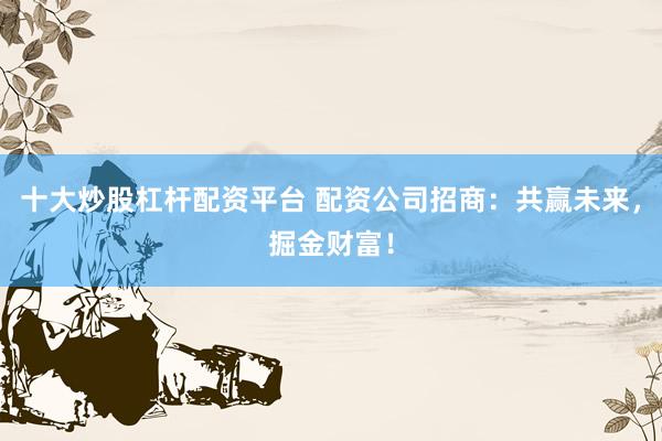 十大炒股杠杆配资平台 配资公司招商：共赢未来，掘金财富！