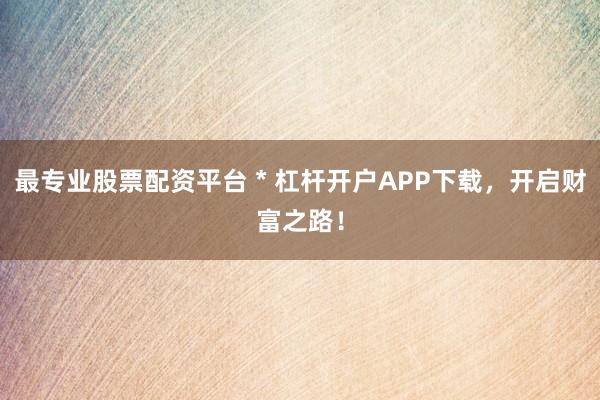 最专业股票配资平台 * 杠杆开户APP下载，开启财富之路！