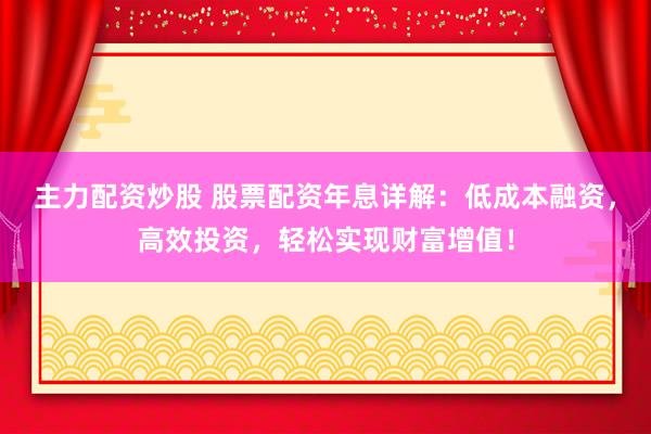 主力配资炒股 股票配资年息详解：低成本融资，高效投资，轻松实现财富增值！