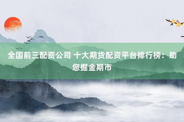 全国前三配资公司 十大期货配资平台排行榜：助您掘金期市