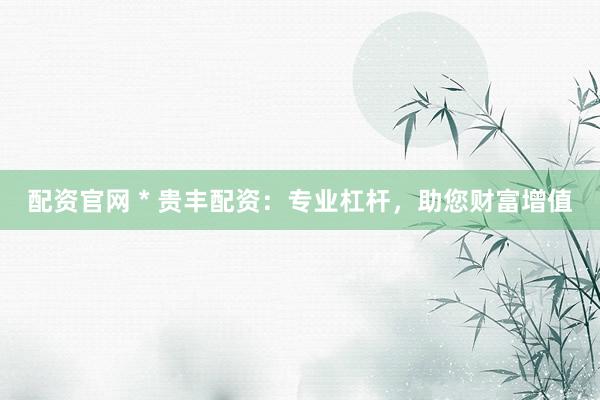 配资官网 * 贵丰配资：专业杠杆，助您财富增值