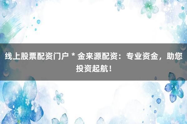 线上股票配资门户 * 金来源配资：专业资金，助您投资起航！