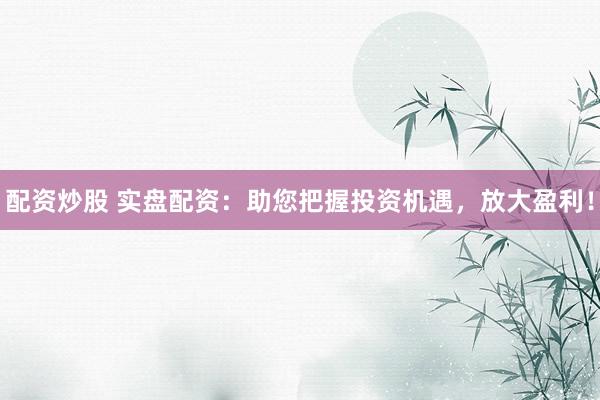 配资炒股 实盘配资：助您把握投资机遇，放大盈利！