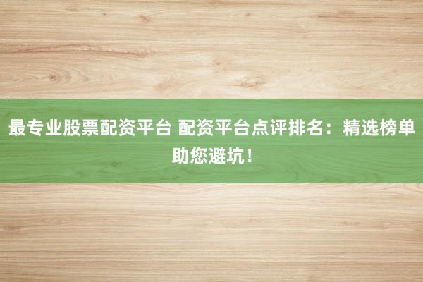 最专业股票配资平台 配资平台点评排名：精选榜单助您避坑！