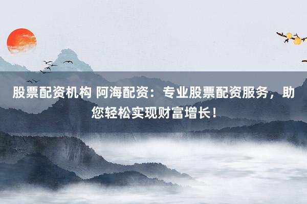 股票配资机构 阿海配资：专业股票配资服务，助您轻松实现财富增长！