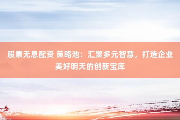 股票无息配资 策略池：汇聚多元智慧，打造企业美好明天的创新宝库