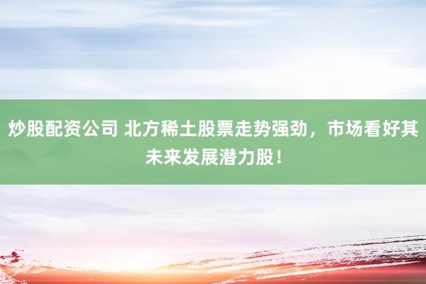 炒股配资公司 北方稀土股票走势强劲，市场看好其未来发展潜力股！