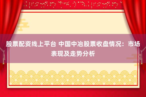 股票配资线上平台 中国中冶股票收盘情况：市场表现及走势分析