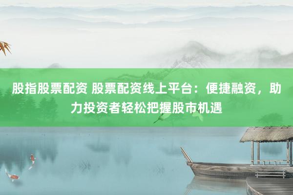 股指股票配资 股票配资线上平台：便捷融资，助力投资者轻松把握股市机遇