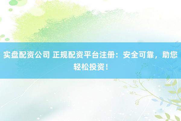 实盘配资公司 正规配资平台注册：安全可靠，助您轻松投资！