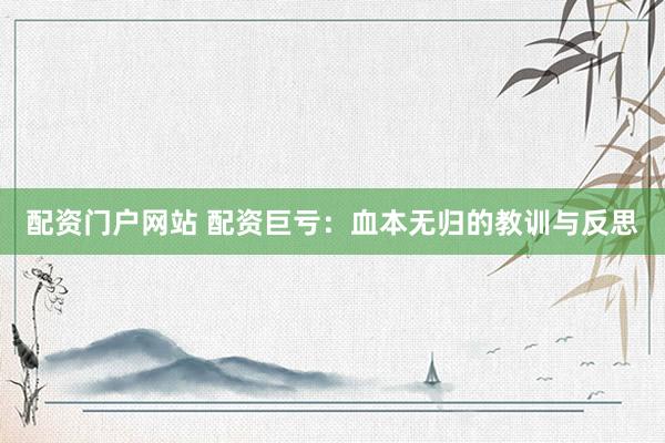 配资门户网站 配资巨亏：血本无归的教训与反思
