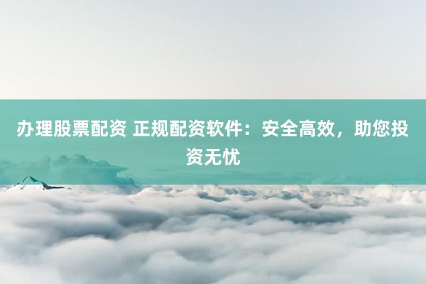 办理股票配资 正规配资软件：安全高效，助您投资无忧