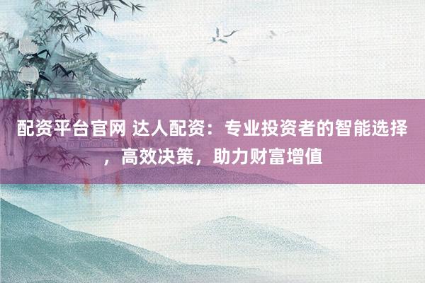 配资平台官网 达人配资：专业投资者的智能选择，高效决策，助力财富增值